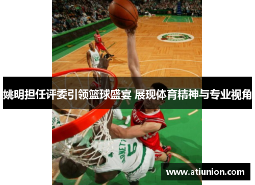 姚明担任评委引领篮球盛宴 展现体育精神与专业视角